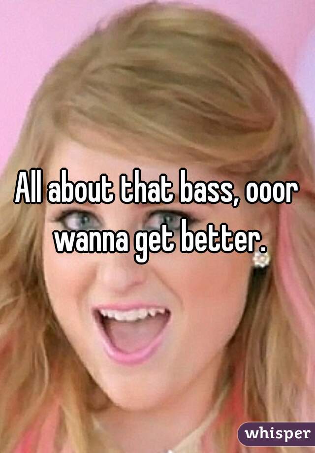 All about that bass, ooor wanna get better.