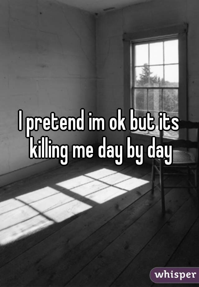 I pretend im ok but its killing me day by day