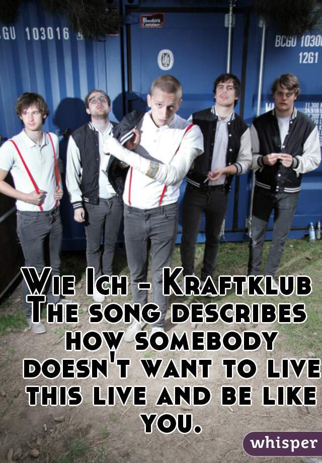 Wie Ich - Kraftklub

The song describes how somebody doesn't want to live this live and be like you.