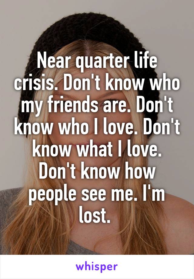 Near quarter life crisis. Don't know who my friends are. Don't know who I love. Don't know what I love. Don't know how people see me. I'm lost. 