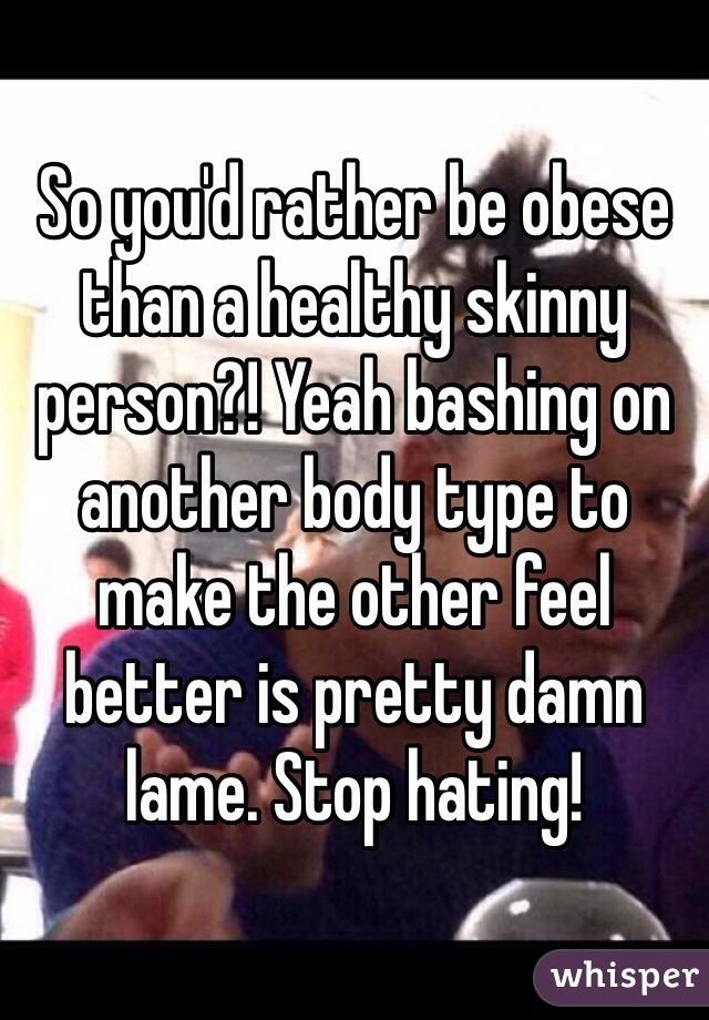 So you'd rather be obese than a healthy skinny person?! Yeah bashing on another body type to make the other feel better is pretty damn lame. Stop hating!