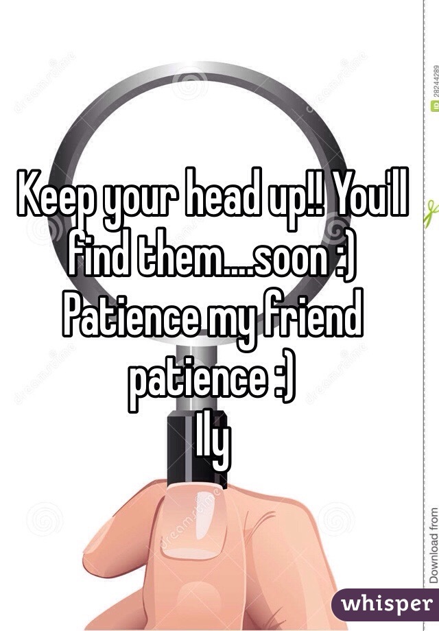 Keep your head up!! You'll find them....soon :) 
Patience my friend patience :) 
Ily