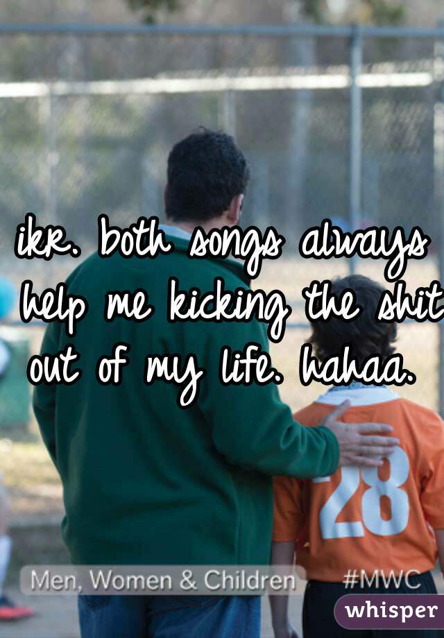 ikr. both songs always help me kicking the shit out of my life. hahaa. 