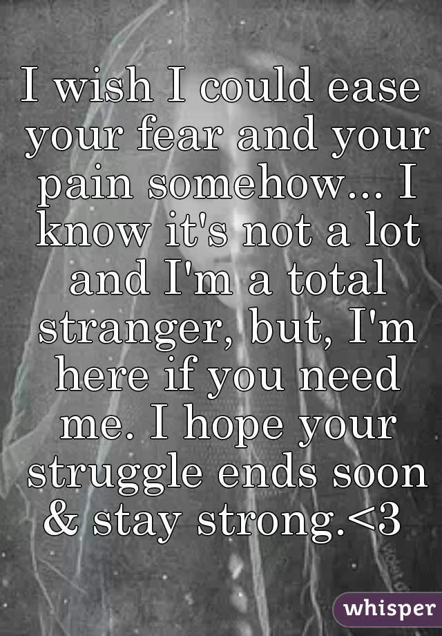 I wish I could ease your fear and your pain somehow... I know it's not a lot and I'm a total stranger, but, I'm here if you need me. I hope your struggle ends soon & stay strong.<3 