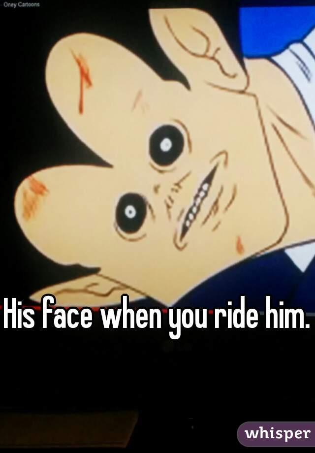 His face when you ride him.