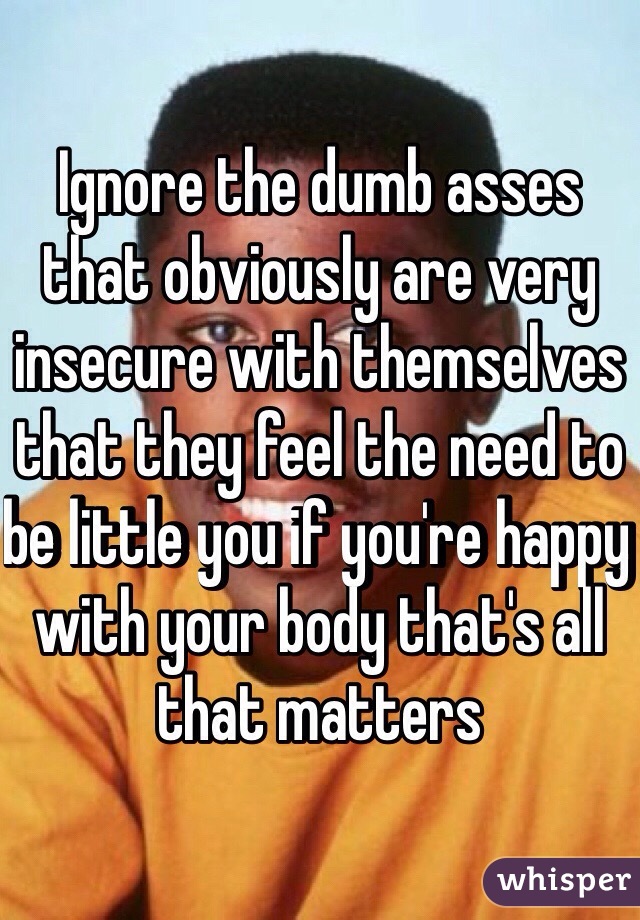 Ignore the dumb asses that obviously are very insecure with themselves that they feel the need to be little you if you're happy with your body that's all that matters