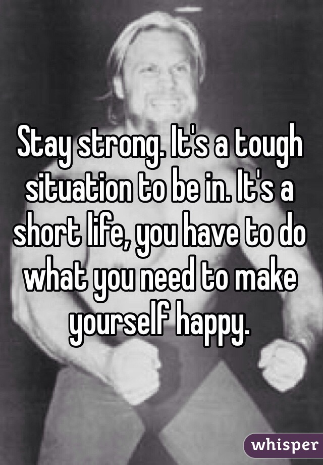 Stay strong. It's a tough situation to be in. It's a short life, you have to do what you need to make yourself happy. 