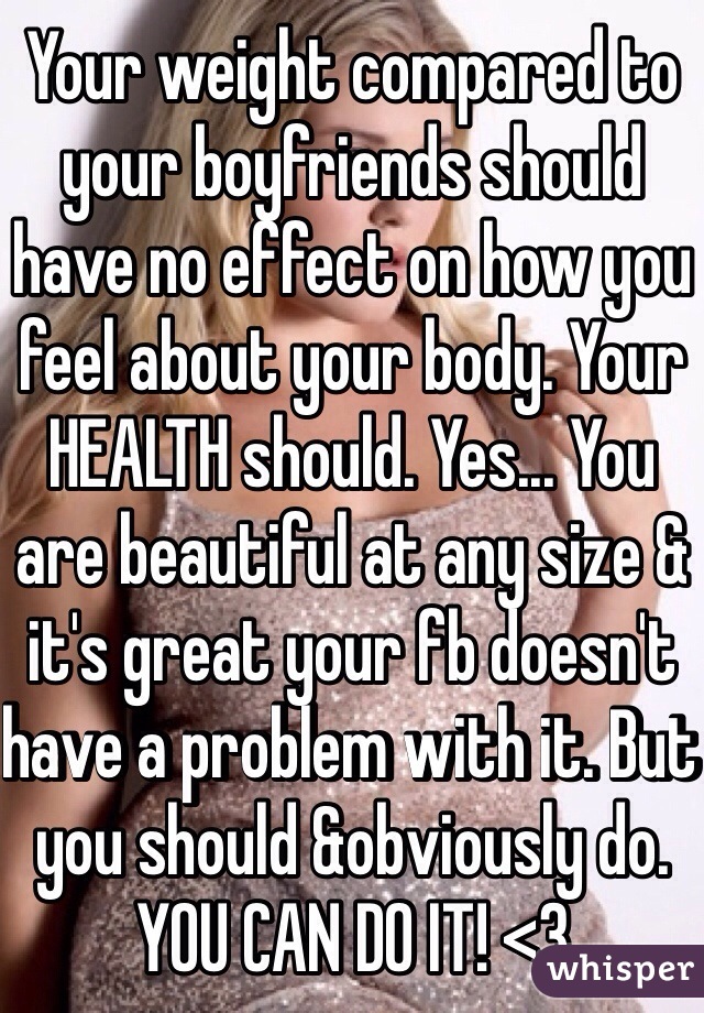 Your weight compared to your boyfriends should have no effect on how you feel about your body. Your HEALTH should. Yes... You are beautiful at any size & it's great your fb doesn't have a problem with it. But you should &obviously do. YOU CAN DO IT! <3