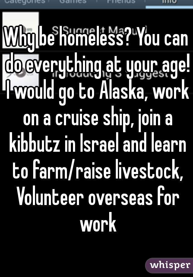 Why be homeless? You can do everything at your age! I would go to Alaska, work on a cruise ship, join a kibbutz in Israel and learn to farm/raise livestock, Volunteer overseas for work