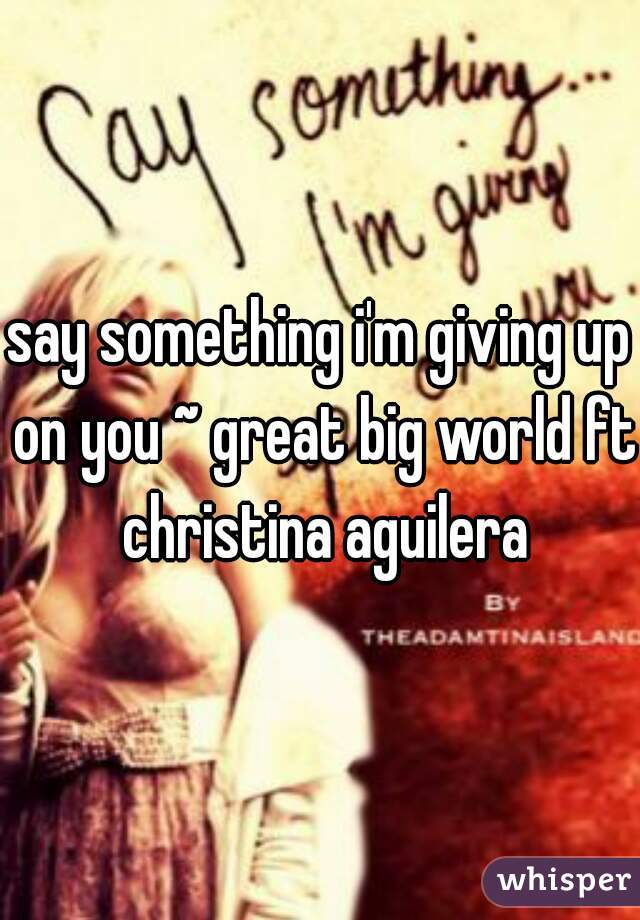 say something i'm giving up on you ~ great big world ft christina aguilera