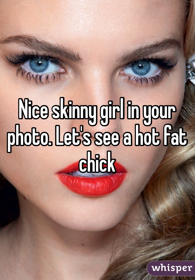 Nice skinny girl in your photo. Let's see a hot fat chick