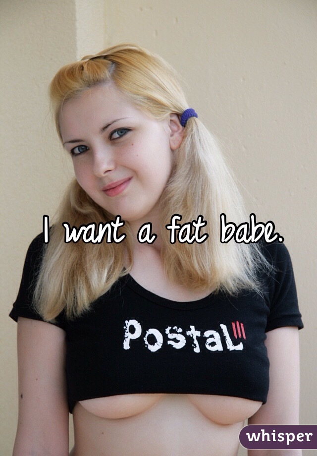 I want a fat babe.