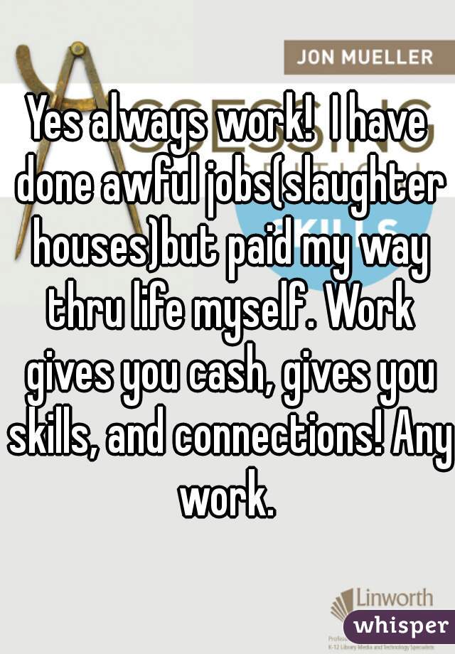 Yes always work!  I have done awful jobs(slaughter houses)but paid my way thru life myself. Work gives you cash, gives you skills, and connections! Any work. 