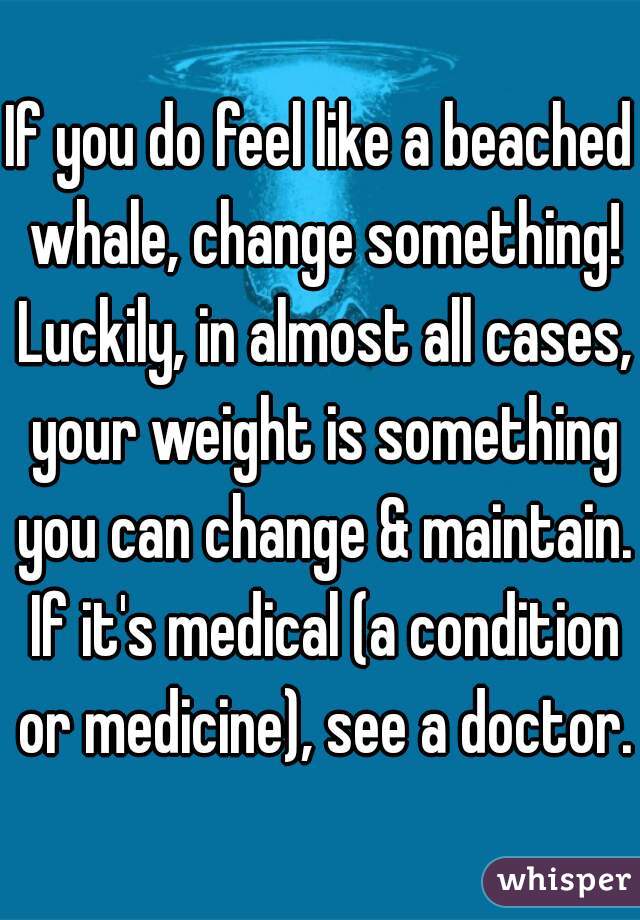 If you do feel like a beached whale, change something! Luckily, in almost all cases, your weight is something you can change & maintain. If it's medical (a condition or medicine), see a doctor.