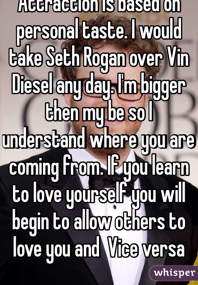 Attraction is based on personal taste. I would take Seth Rogan over Vin Diesel any day. I'm bigger then my be so I understand where you are coming from. If you learn to love yourself you will begin to allow others to love you and  Vice versa
