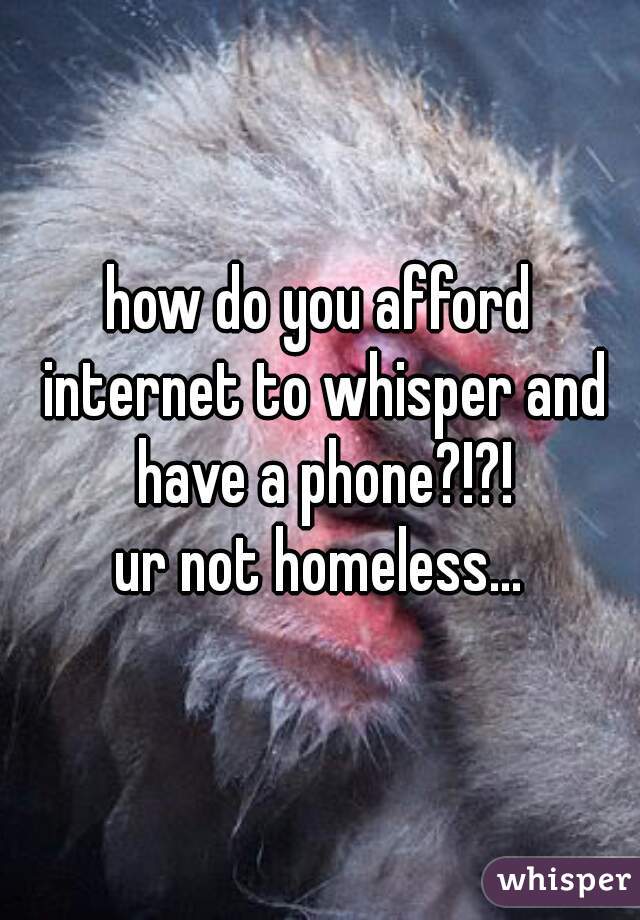 how do you afford internet to whisper and have a phone?!?!

ur not homeless...