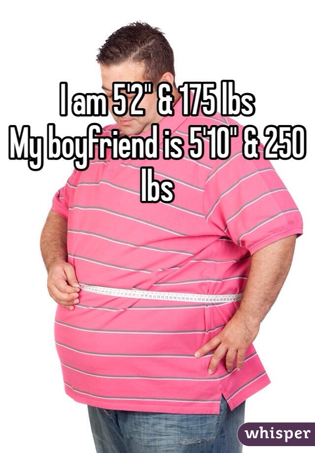 I am 5'2" & 175 lbs
My boyfriend is 5'10" & 250 lbs