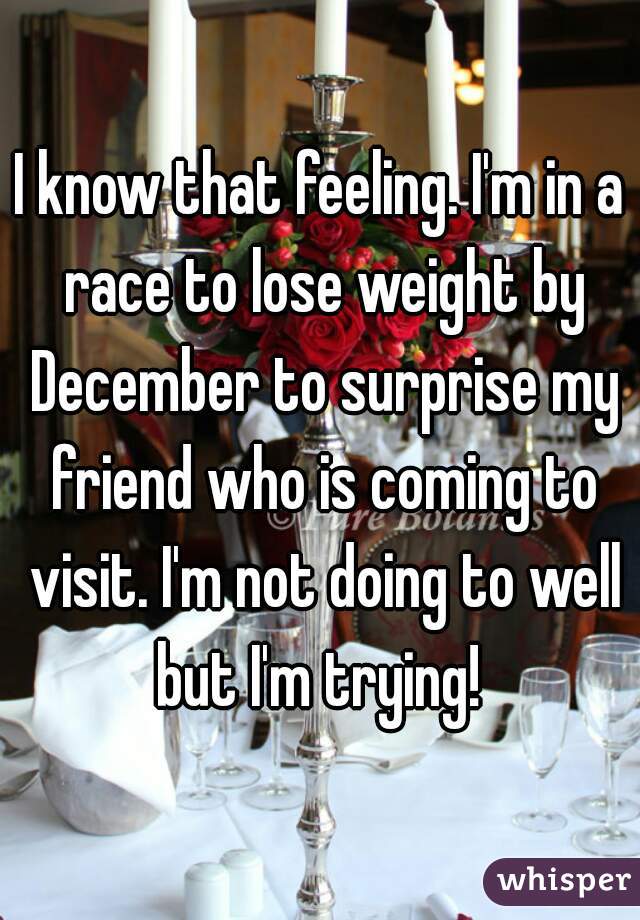 I know that feeling. I'm in a race to lose weight by December to surprise my friend who is coming to visit. I'm not doing to well but I'm trying! 