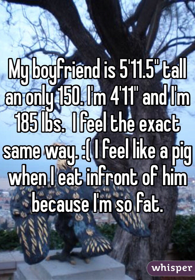 My boyfriend is 5'11.5" tall an only 150. I'm 4'11" and I'm 185 lbs.  I feel the exact same way. :( I feel like a pig when I eat infront of him because I'm so fat.