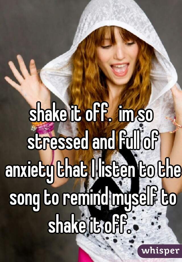 shake it off.  im so stressed and full of anxiety that I listen to the song to remind myself to shake it off.  