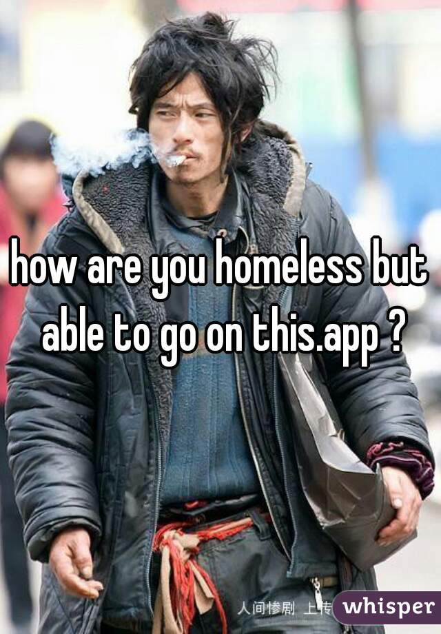 how are you homeless but able to go on this.app ?