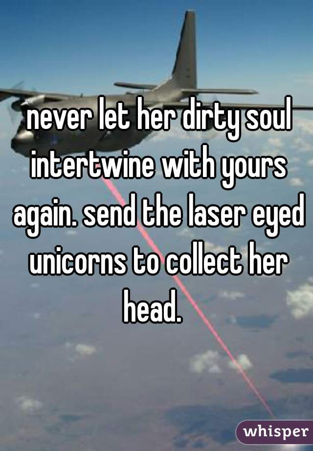  never let her dirty soul intertwine with yours again. send the laser eyed unicorns to collect her head.  
