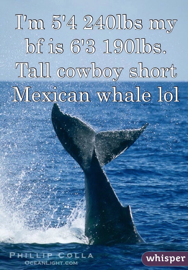I'm 5'4 240lbs my bf is 6'3 190lbs. Tall cowboy short Mexican whale lol