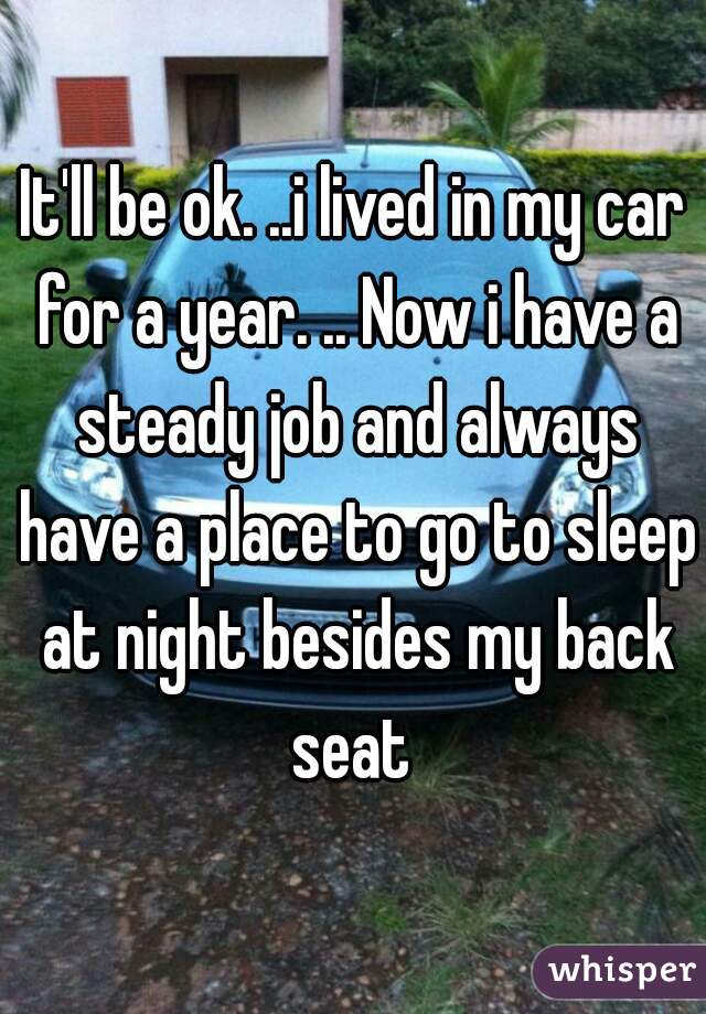 It'll be ok. ..i lived in my car for a year. .. Now i have a steady job and always have a place to go to sleep at night besides my back seat 