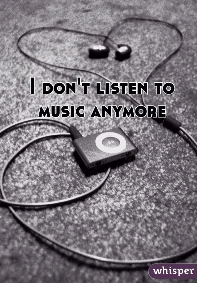 I don't listen to music anymore 
