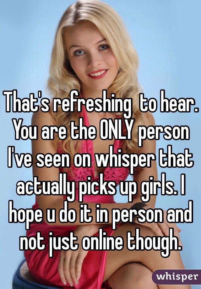 That's refreshing  to hear. You are the ONLY person I've seen on whisper that actually picks up girls. I hope u do it in person and not just online though. 