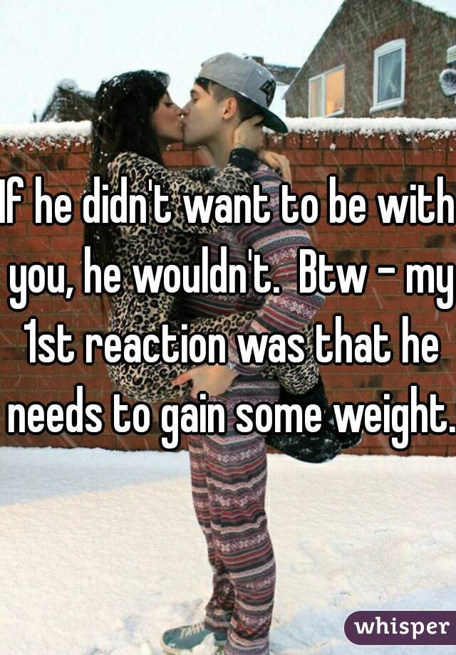 If he didn't want to be with you, he wouldn't.  Btw - my 1st reaction was that he needs to gain some weight.