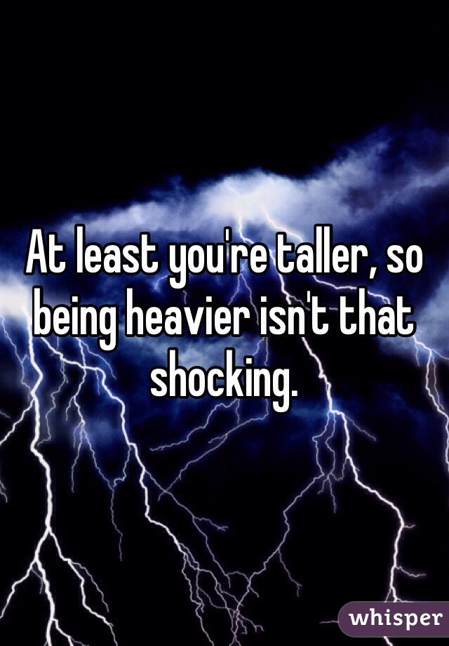 At least you're taller, so being heavier isn't that shocking.