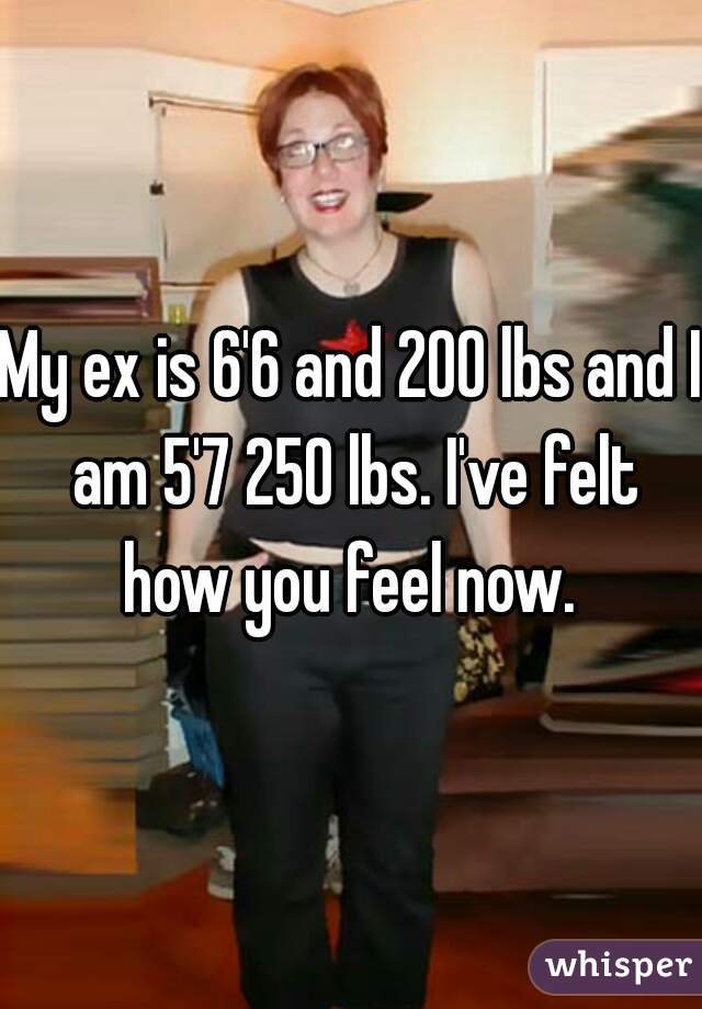My ex is 6'6 and 200 lbs and I am 5'7 250 lbs. I've felt how you feel now. 