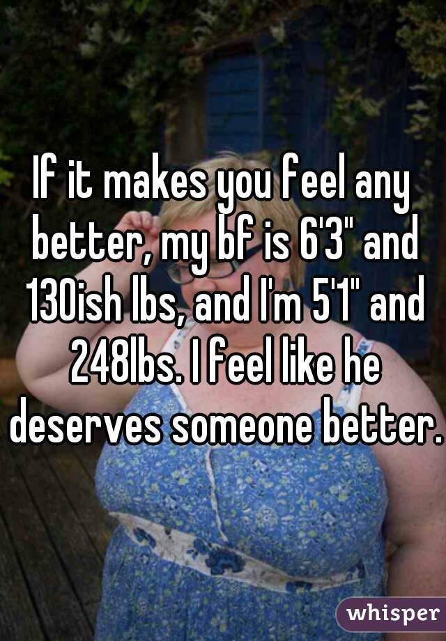 If it makes you feel any better, my bf is 6'3" and 130ish lbs, and I'm 5'1" and 248lbs. I feel like he deserves someone better. 