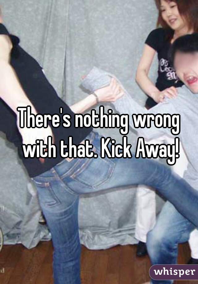 There's nothing wrong with that. Kick Away!