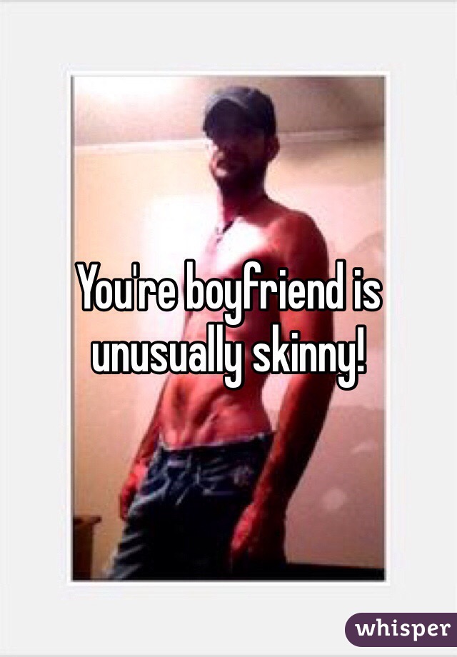 You're boyfriend is unusually skinny! 