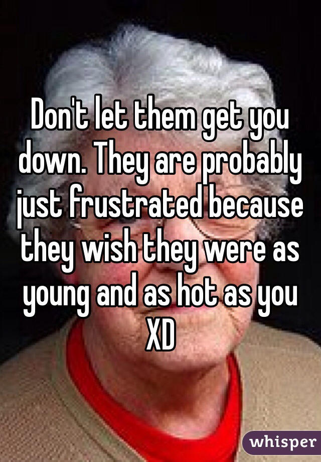 Don't let them get you down. They are probably just frustrated because they wish they were as young and as hot as you XD