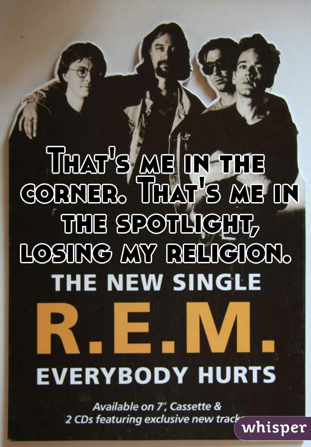 That's me in the corner. That's me in the spotlight, losing my religion. 