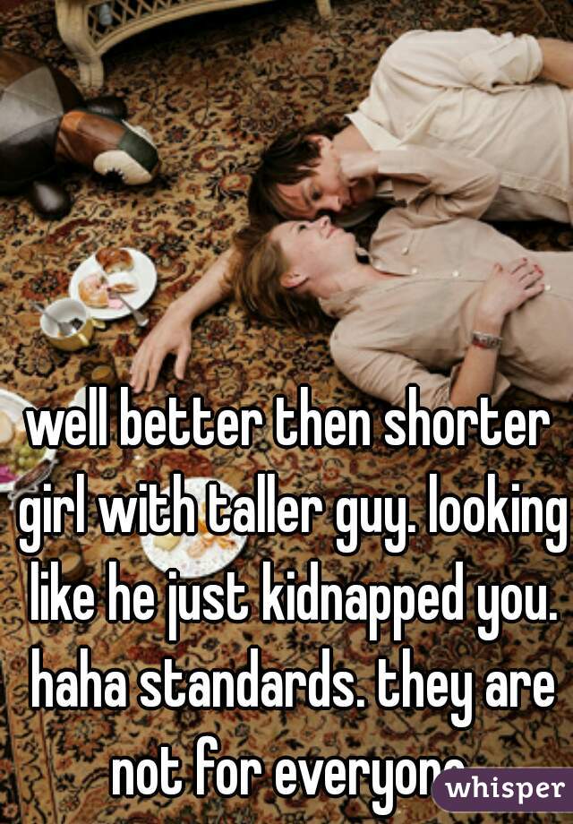 well better then shorter girl with taller guy. looking like he just kidnapped you. haha standards. they are not for everyone.