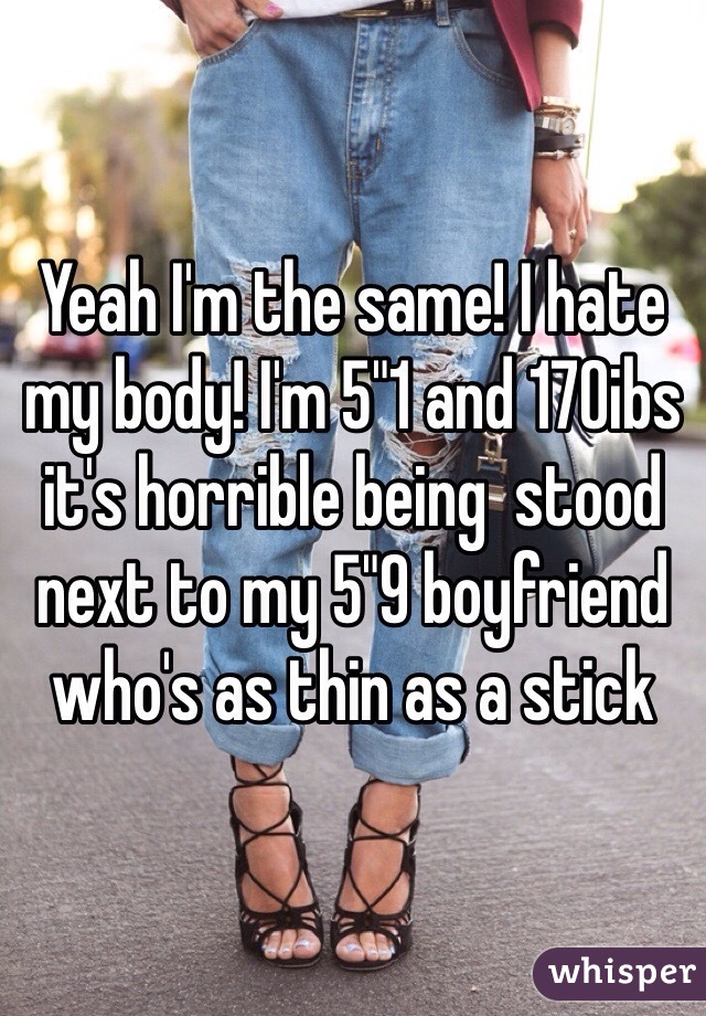 Yeah I'm the same! I hate my body! I'm 5"1 and 170ibs it's horrible being  stood next to my 5"9 boyfriend who's as thin as a stick