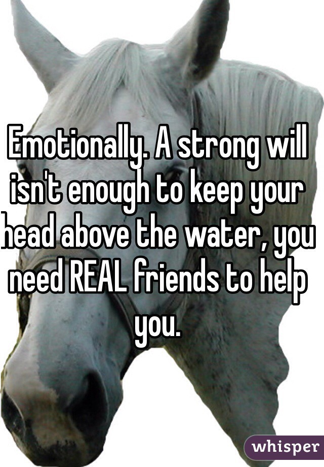 Emotionally. A strong will isn't enough to keep your head above the water, you need REAL friends to help you.
