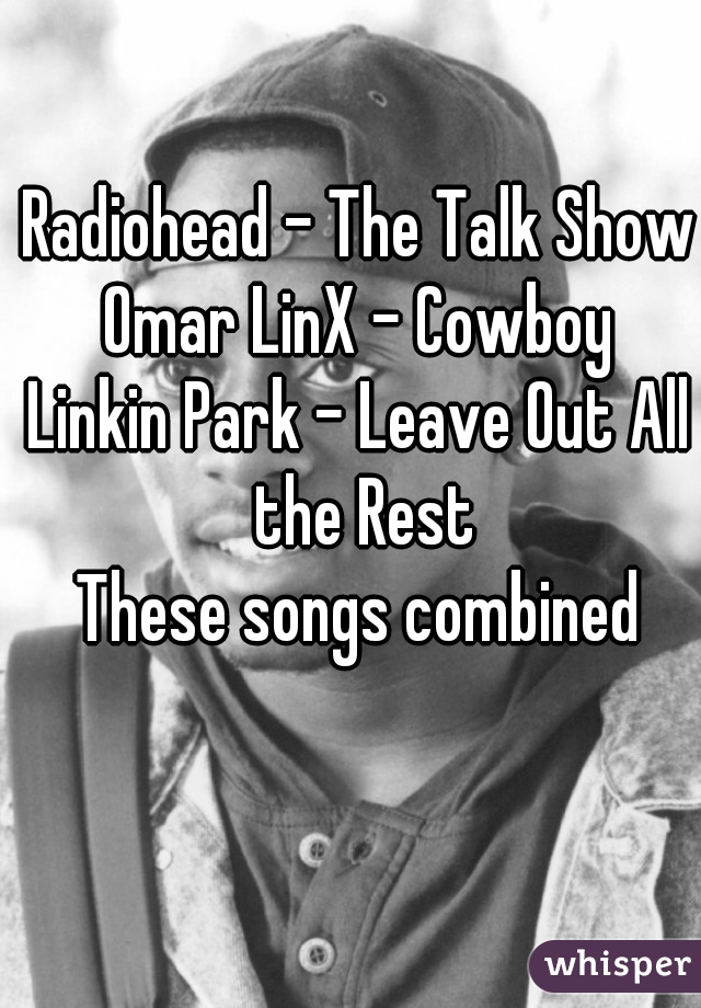 Radiohead - The Talk Show
Omar LinX - Cowboy
Linkin Park - Leave Out All the Rest

These songs combined