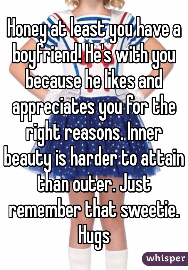 Honey at least you have a boyfriend! He's with you because he likes and appreciates you for the right reasons. Inner beauty is harder to attain than outer. Just remember that sweetie. Hugs