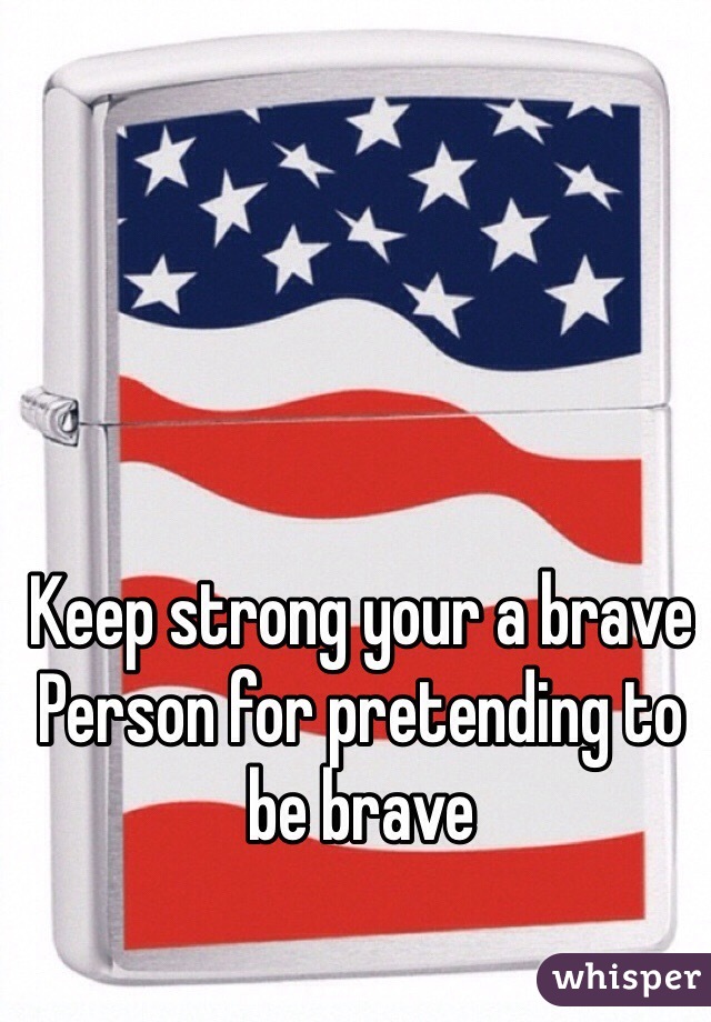 Keep strong your a brave 
Person for pretending to be brave
