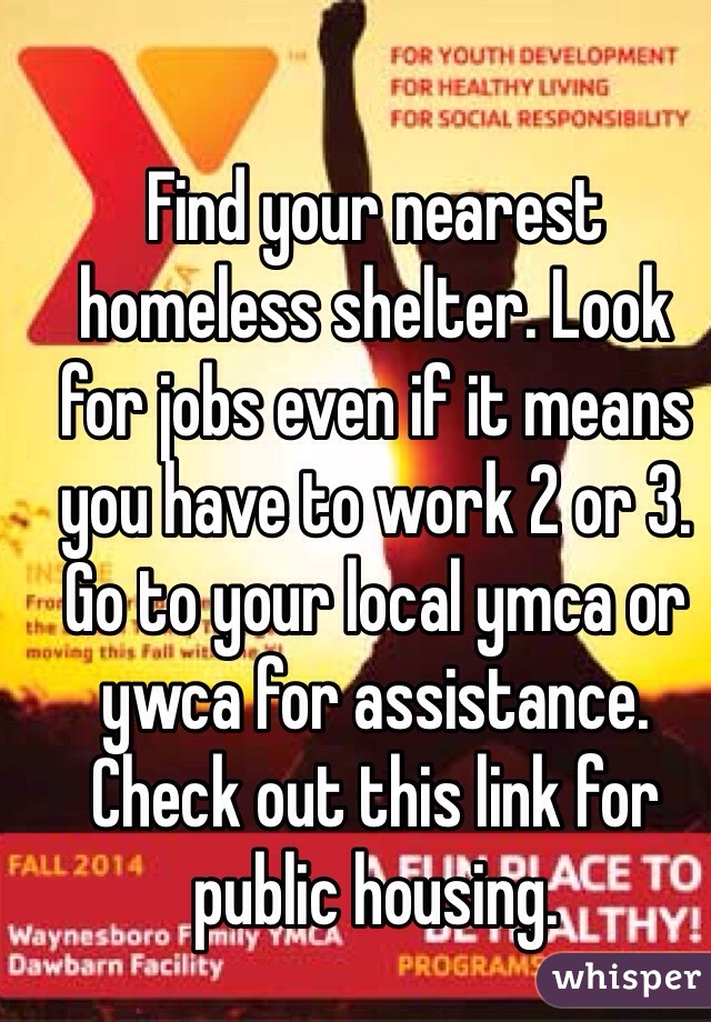 Find your nearest homeless shelter. Look for jobs even if it means you have to work 2 or 3. Go to your local ymca or ywca for assistance. Check out this link for public housing. 