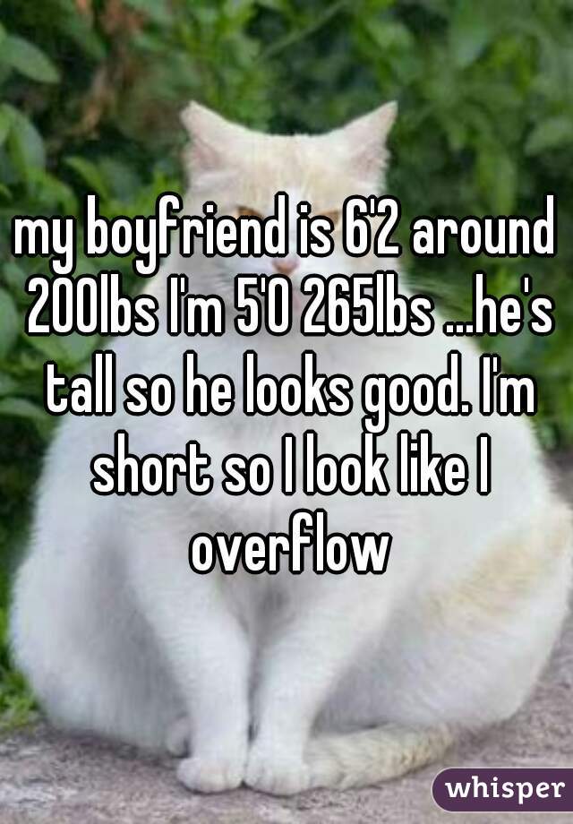 my boyfriend is 6'2 around 200lbs I'm 5'0 265lbs ...he's tall so he looks good. I'm short so I look like I overflow