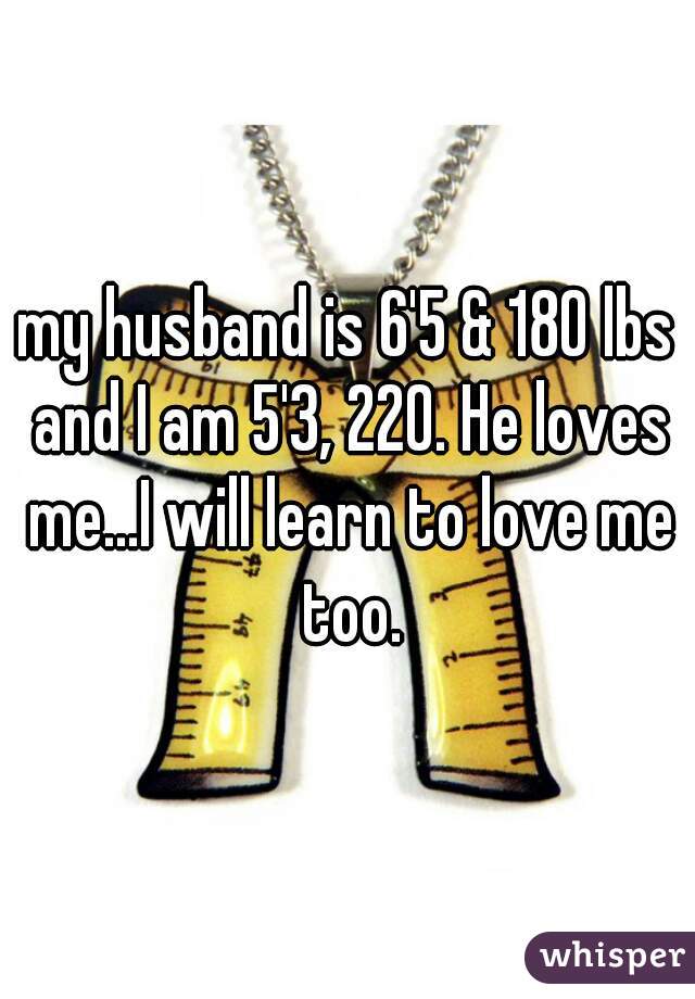 my husband is 6'5 & 180 lbs and I am 5'3, 220. He loves me...I will learn to love me too.