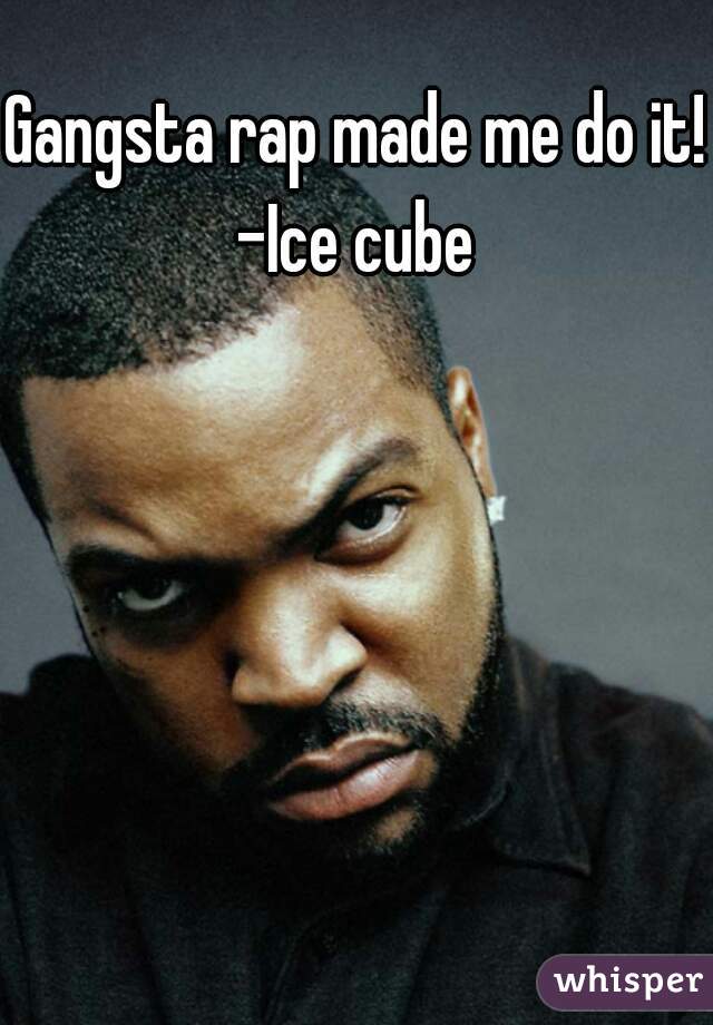 Gangsta rap made me do it!
-Ice cube