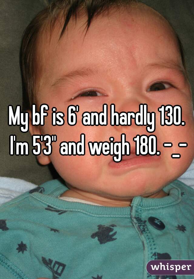 My bf is 6' and hardly 130. I'm 5'3" and weigh 180. -_-