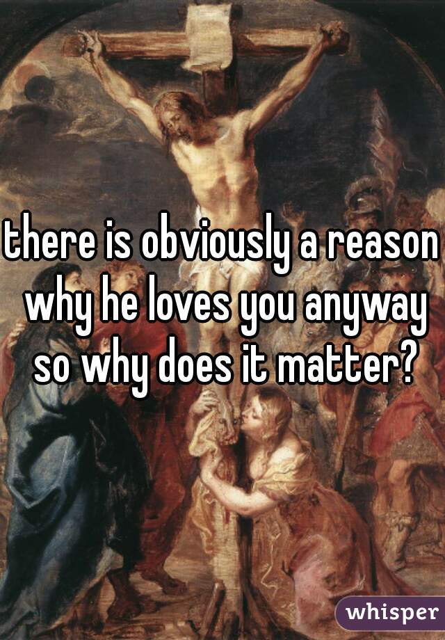 there is obviously a reason why he loves you anyway so why does it matter?